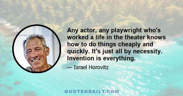 Any actor, any playwright who's worked a life in the theater knows how to do things cheaply and quickly. It's just all by necessity. Invention is everything.