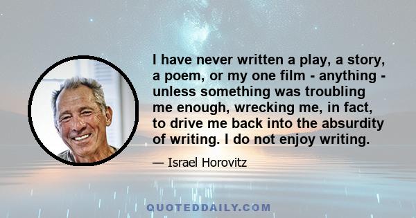 I have never written a play, a story, a poem, or my one film - anything - unless something was troubling me enough, wrecking me, in fact, to drive me back into the absurdity of writing. I do not enjoy writing.