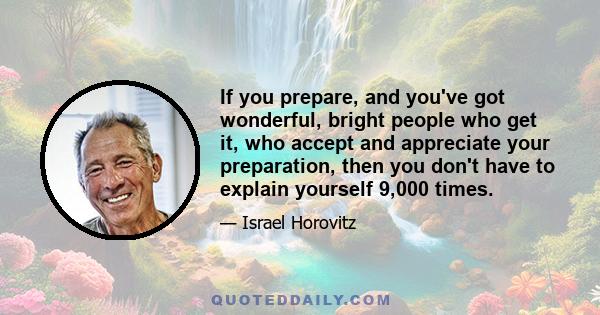 If you prepare, and you've got wonderful, bright people who get it, who accept and appreciate your preparation, then you don't have to explain yourself 9,000 times.