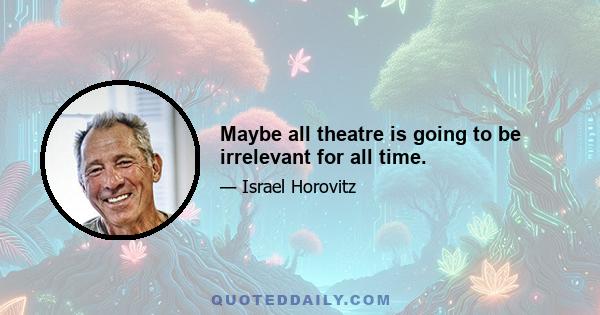 Maybe all theatre is going to be irrelevant for all time.