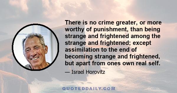 There is no crime greater, or more worthy of punishment, than being strange and frightened among the strange and frightened; except assimilation to the end of becoming strange and frightened, but apart from ones own