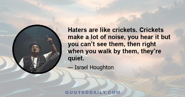 Haters are like crickets. Crickets make a lot of noise, you hear it but you can’t see them, then right when you walk by them, they’re quiet.