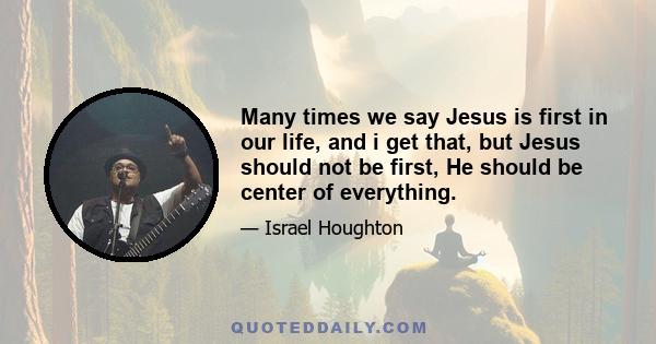 Many times we say Jesus is first in our life, and i get that, but Jesus should not be first, He should be center of everything.