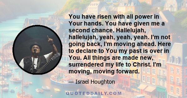 You have risen with all power in Your hands. You have given me a second chance. Hallelujah, hallelujah, yeah, yeah, yeah. I’m not going back, I’m moving ahead. Here to declare to You my past is over in You. All things