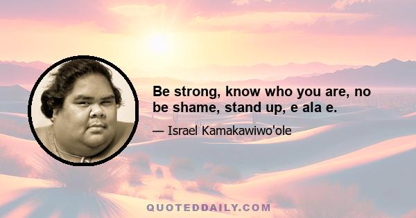 Be strong, know who you are, no be shame, stand up, e ala e.