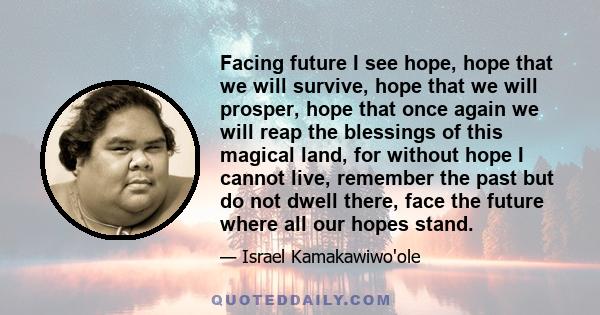 Facing future I see hope, hope that we will survive, hope that we will prosper, hope that once again we will reap the blessings of this magical land, for without hope I cannot live, remember the past but do not dwell