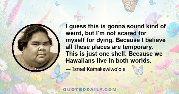 I guess this is gonna sound kind of weird, but I'm not scared for myself for dying. Because I believe all these places are temporary. This is just one shell. Because we Hawaiians live in both worlds.