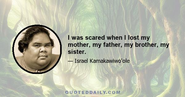 I was scared when I lost my mother, my father, my brother, my sister.