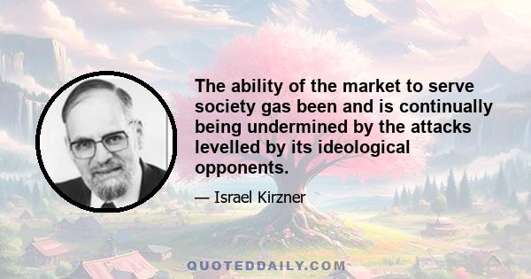 The ability of the market to serve society gas been and is continually being undermined by the attacks levelled by its ideological opponents.