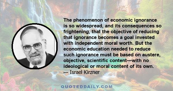 The phenomenon of economic ignorance is so widespread, and its consequences so frightening, that the objective of reducing that ignorance becomes a goal invested with independent moral worth. But the economic education