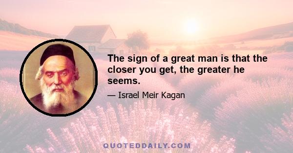 The sign of a great man is that the closer you get, the greater he seems.