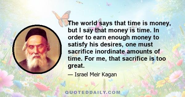 The world says that time is money, but I say that money is time. In order to earn enough money to satisfy his desires, one must sacrifice inordinate amounts of time. For me, that sacrifice is too great.