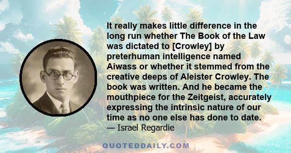 It really makes little difference in the long run whether The Book of the Law was dictated to [Crowley] by preterhuman intelligence named Aiwass or whether it stemmed from the creative deeps of Aleister Crowley. The