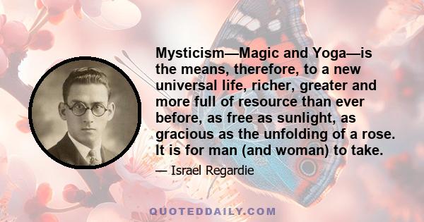 Mysticism—Magic and Yoga—is the means, therefore, to a new universal life, richer, greater and more full of resource than ever before, as free as sunlight, as gracious as the unfolding of a rose. It is for man (and