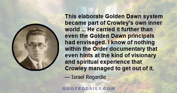 This elaborate Golden Dawn system became part of Crowley's own inner world ... He carried it further than even the Golden Dawn principals had envisaged. I know of nothing within the Order documentary that even hints at