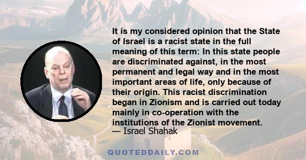 It is my considered opinion that the State of Israel is a racist state in the full meaning of this term: In this state people are discriminated against, in the most permanent and legal way and in the most important