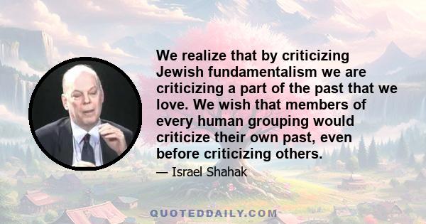 We realize that by criticizing Jewish fundamentalism we are criticizing a part of the past that we love. We wish that members of every human grouping would criticize their own past, even before criticizing others.