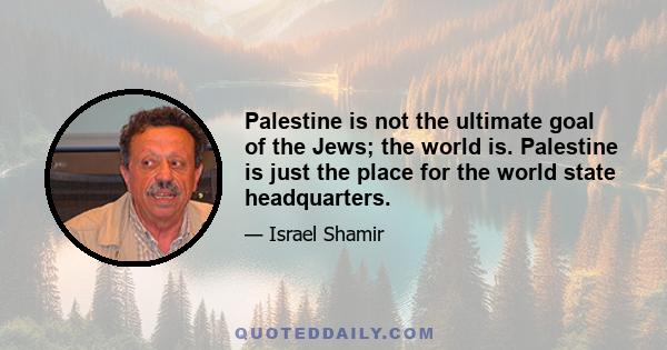 Palestine is not the ultimate goal of the Jews; the world is. Palestine is just the place for the world state headquarters.