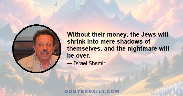 Without their money, the Jews will shrink into mere shadows of themselves, and the nightmare will be over.