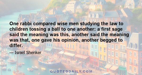 One rabbi compared wise men studying the law to children tossing a ball to one another: a first sage said the meaning was this, another said the meaning was that, one gave his opinion, another begged to differ.