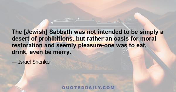 The [Jewish] Sabbath was not intended to be simply a desert of prohibitions, but rather an oasis for moral restoration and seemly pleasure-one was to eat, drink, even be merry.