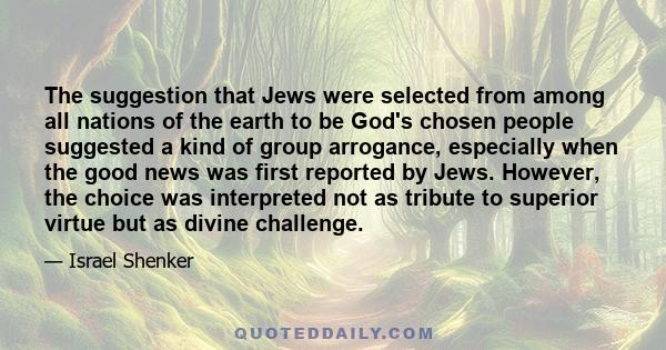 The suggestion that Jews were selected from among all nations of the earth to be God's chosen people suggested a kind of group arrogance, especially when the good news was first reported by Jews. However, the choice was 