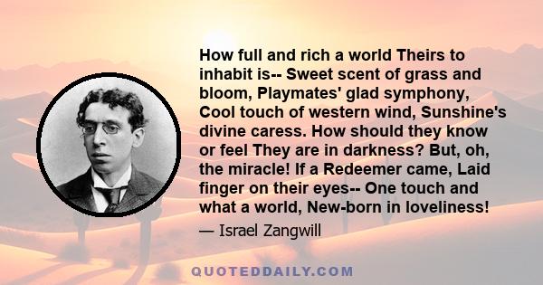 How full and rich a world Theirs to inhabit is-- Sweet scent of grass and bloom, Playmates' glad symphony, Cool touch of western wind, Sunshine's divine caress. How should they know or feel They are in darkness? But,