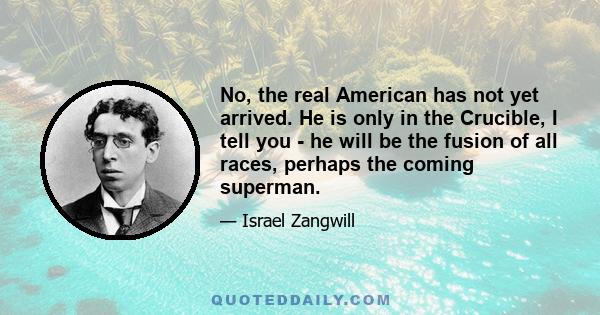 No, the real American has not yet arrived. He is only in the Crucible, I tell you - he will be the fusion of all races, perhaps the coming superman.