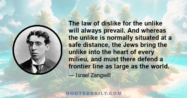 The law of dislike for the unlike will always prevail. And whereas the unlike is normally situated at a safe distance, the Jews bring the unlike into the heart of every milieu, and must there defend a frontier line as