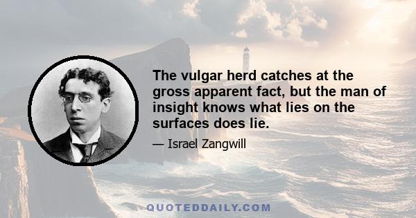 The vulgar herd catches at the gross apparent fact, but the man of insight knows what lies on the surfaces does lie.