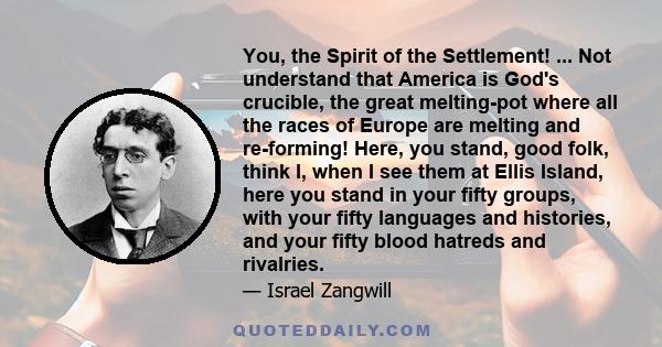 You, the Spirit of the Settlement! ... Not understand that America is God's crucible, the great melting-pot where all the races of Europe are melting and re-forming! Here, you stand, good folk, think I, when I see them