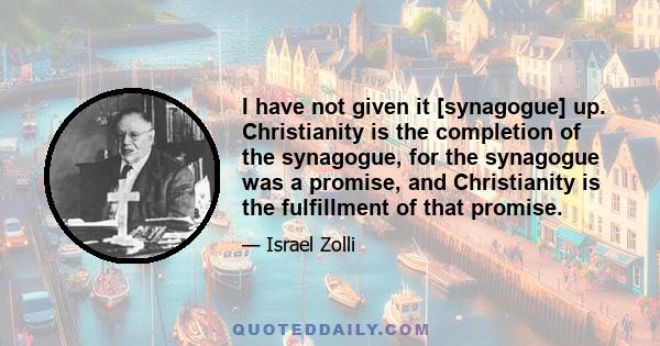 I have not given it [synagogue] up. Christianity is the completion of the synagogue, for the synagogue was a promise, and Christianity is the fulfillment of that promise.