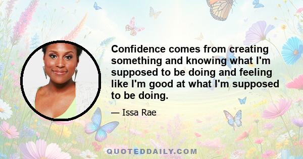 Confidence comes from creating something and knowing what I'm supposed to be doing and feeling like I'm good at what I'm supposed to be doing.