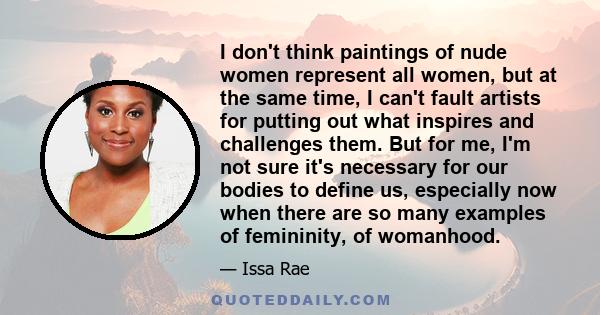 I don't think paintings of nude women represent all women, but at the same time, I can't fault artists for putting out what inspires and challenges them. But for me, I'm not sure it's necessary for our bodies to define