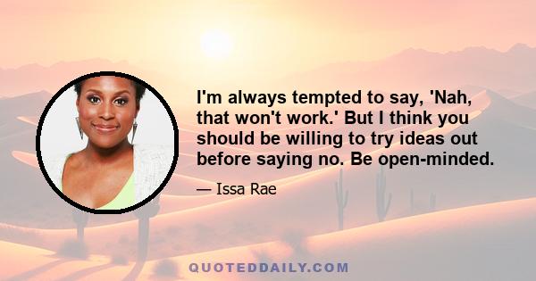 I'm always tempted to say, 'Nah, that won't work.' But I think you should be willing to try ideas out before saying no. Be open-minded.