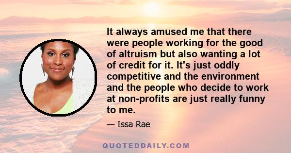 It always amused me that there were people working for the good of altruism but also wanting a lot of credit for it. It's just oddly competitive and the environment and the people who decide to work at non-profits are