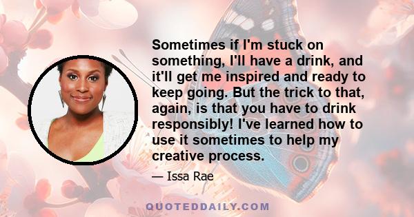 Sometimes if I'm stuck on something, I'll have a drink, and it'll get me inspired and ready to keep going. But the trick to that, again, is that you have to drink responsibly! I've learned how to use it sometimes to