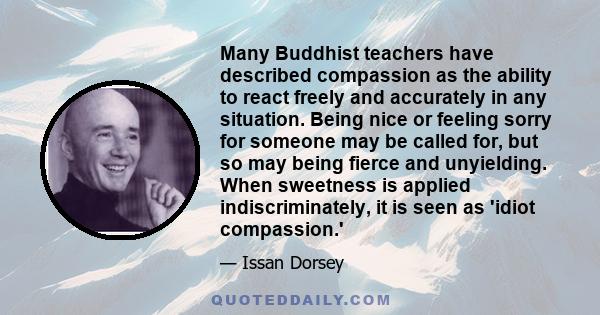 Many Buddhist teachers have described compassion as the ability to react freely and accurately in any situation. Being nice or feeling sorry for someone may be called for, but so may being fierce and unyielding. When