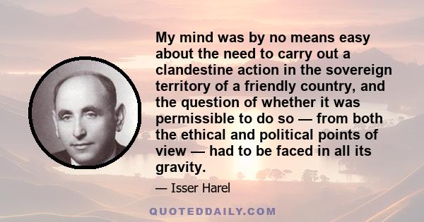 My mind was by no means easy about the need to carry out a clandestine action in the sovereign territory of a friendly country, and the question of whether it was permissible to do so — from both the ethical and