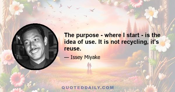 The purpose - where I start - is the idea of use. It is not recycling, it's reuse.