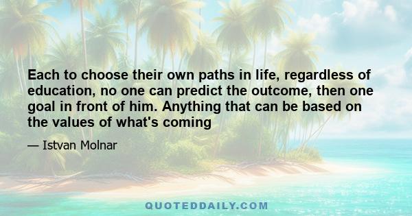 Each to choose their own paths in life, regardless of education, no one can predict the outcome, then one goal in front of him. Anything that can be based on the values of what's coming