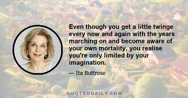 Even though you get a little twinge every now and again with the years marching on and become aware of your own mortality, you realise you're only limited by your imagination.