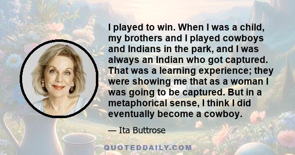 I played to win. When I was a child, my brothers and I played cowboys and Indians in the park, and I was always an Indian who got captured. That was a learning experience; they were showing me that as a woman I was