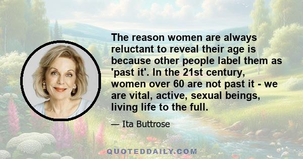 The reason women are always reluctant to reveal their age is because other people label them as 'past it'. In the 21st century, women over 60 are not past it - we are vital, active, sexual beings, living life to the