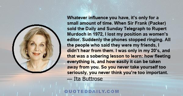 Whatever influence you have, it's only for a small amount of time. When Sir Frank (Packer) sold the Daily and Sunday Telegraph to Rupert Murdoch in 1972, I lost my position as women's editor. Suddenly the phones stopped 