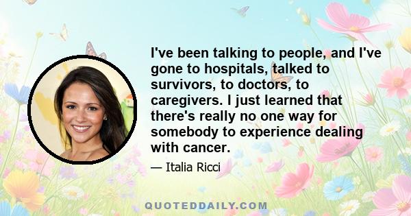 I've been talking to people, and I've gone to hospitals, talked to survivors, to doctors, to caregivers. I just learned that there's really no one way for somebody to experience dealing with cancer.