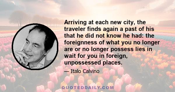 Arriving at each new city, the traveler finds again a past of his that he did not know he had: the foreignness of what you no longer are or no longer possess lies in wait for you in foreign, unpossessed places.