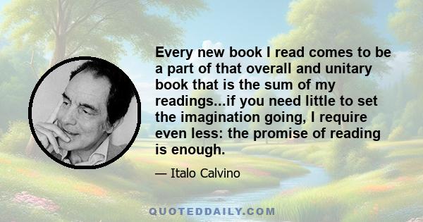 Every new book I read comes to be a part of that overall and unitary book that is the sum of my readings...if you need little to set the imagination going, I require even less: the promise of reading is enough.