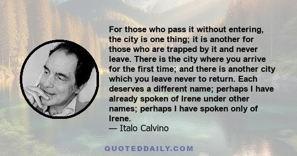 For those who pass it without entering, the city is one thing; it is another for those who are trapped by it and never leave. There is the city where you arrive for the first time; and there is another city which you