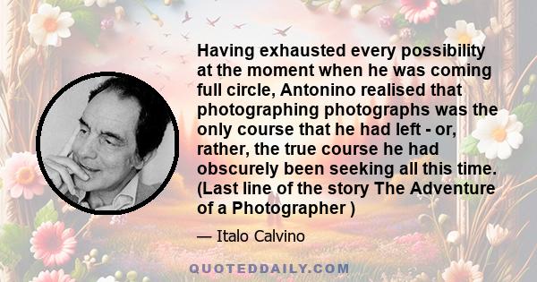 Having exhausted every possibility at the moment when he was coming full circle, Antonino realised that photographing photographs was the only course that he had left - or, rather, the true course he had obscurely been